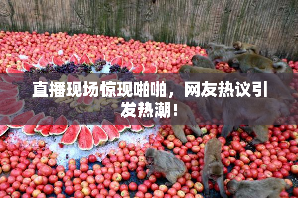 直播现场惊现啪啪，网友热议引发热潮！