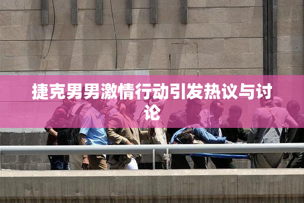 捷克男男激情行动引发热议与讨论