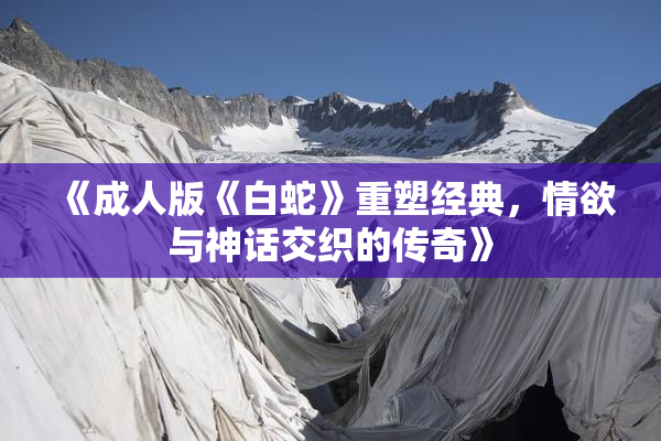 《成人版《白蛇》重塑经典，情欲与神话交织的传奇》