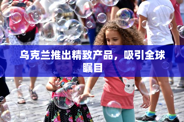 乌克兰推出精致产品，吸引全球瞩目
