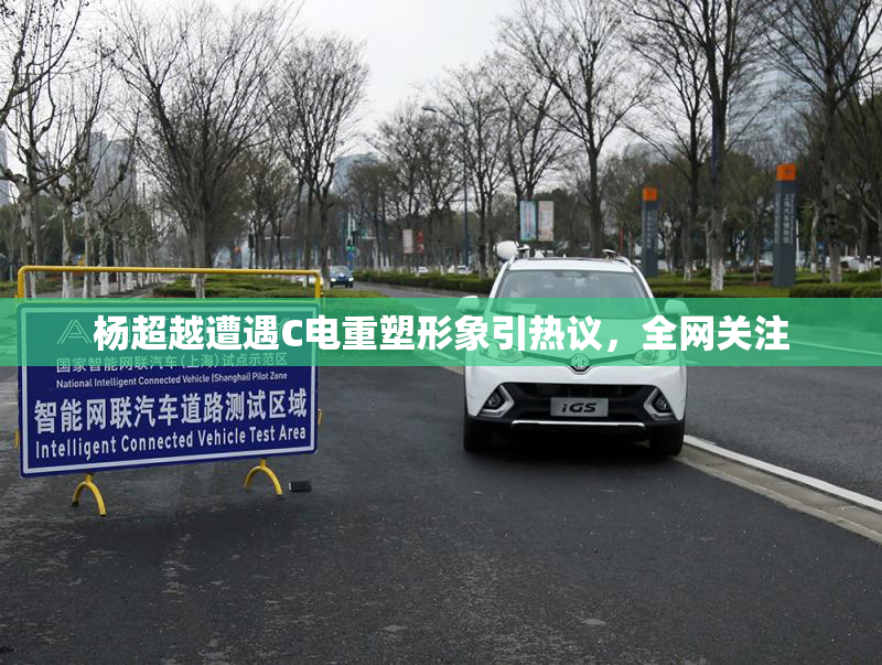 杨超越遭遇C电重塑形象引热议，全网关注