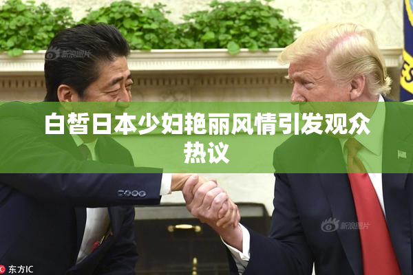 白皙日本少妇艳丽风情引发观众热议