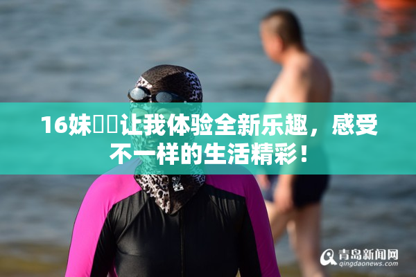 16妹妺妺让我体验全新乐趣，感受不一样的生活精彩！