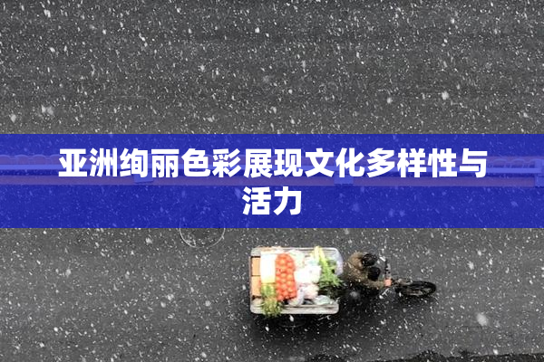 亚洲绚丽色彩展现文化多样性与活力