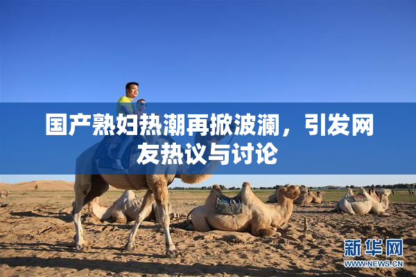 国产熟妇热潮再掀波澜，引发网友热议与讨论