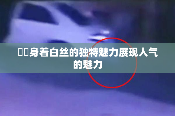 妺妺身着白丝的独特魅力展现人气的魅力