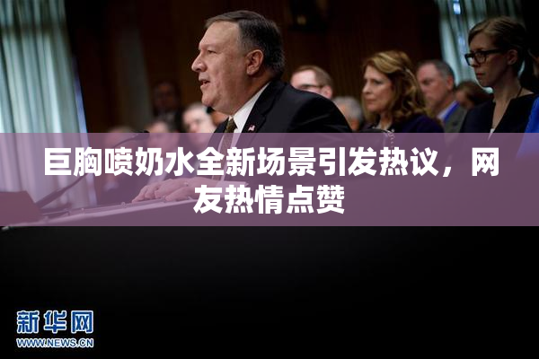 巨胸喷奶水全新场景引发热议，网友热情点赞
