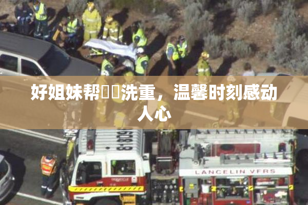 好姐妹帮妺妺洗重，温馨时刻感动人心