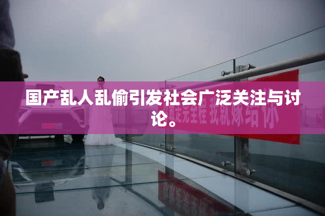 国产乱人乱偷引发社会广泛关注与讨论。