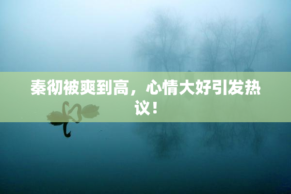 秦彻被爽到高，心情大好引发热议！