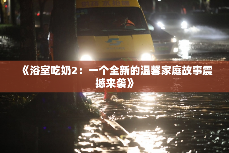 《浴室吃奶2：一个全新的温馨家庭故事震撼来袭》