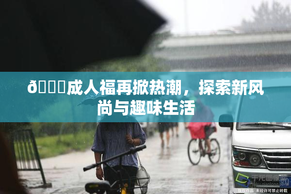 🔞成人福再掀热潮，探索新风尚与趣味生活