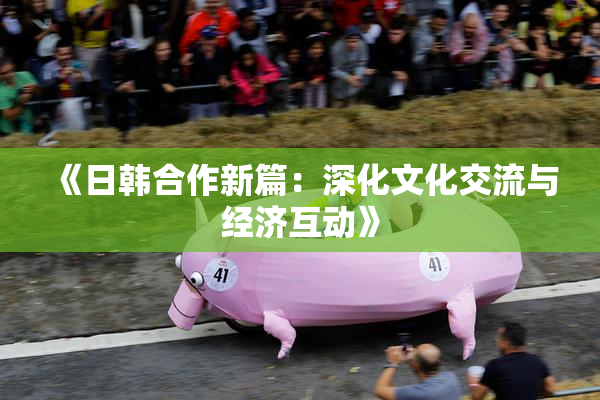 《日韩合作新篇：深化文化交流与经济互动》