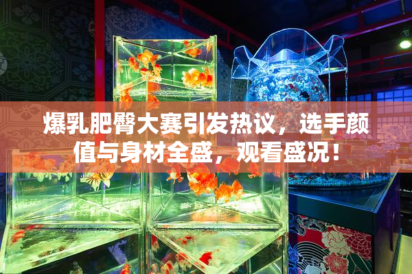 爆乳肥臀大赛引发热议，选手颜值与身材全盛，观看盛况！