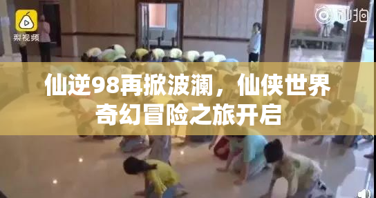 仙逆98再掀波澜，仙侠世界奇幻冒险之旅开启