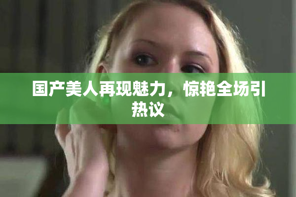 国产美人再现魅力，惊艳全场引热议