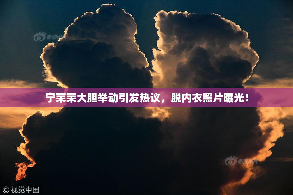 宁荣荣大胆举动引发热议，脱内衣照片曝光！