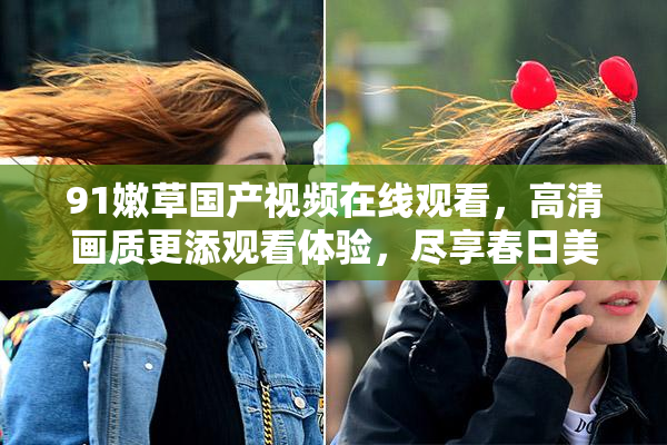91嫩草国产视频在线观看，高清画质更添观看体验，尽享春日美好时光。