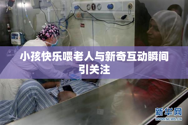 小孩快乐喂老人与新奇互动瞬间引关注