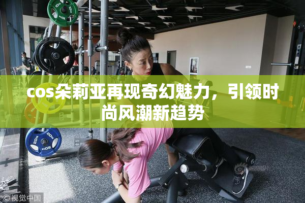 cos朵莉亚再现奇幻魅力，引领时尚风潮新趋势