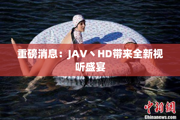 重磅消息：JAV丶HD带来全新视听盛宴