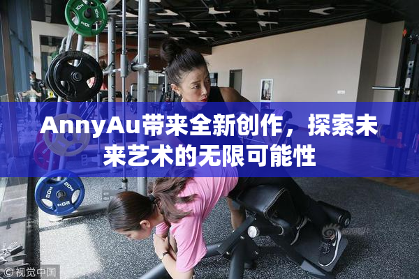 AnnyAu带来全新创作，探索未来艺术的无限可能性