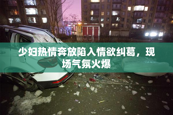 少妇热情奔放陷入情欲纠葛，现场气氛火爆