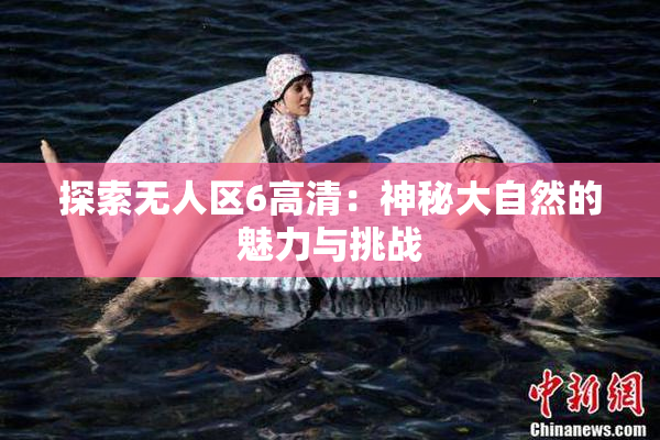探索无人区6高清：神秘大自然的魅力与挑战