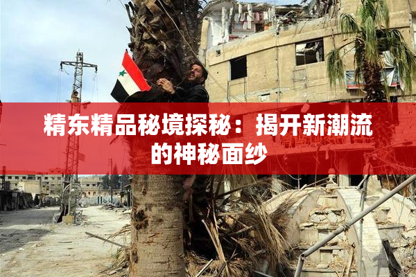 精东精品秘境探秘：揭开新潮流的神秘面纱