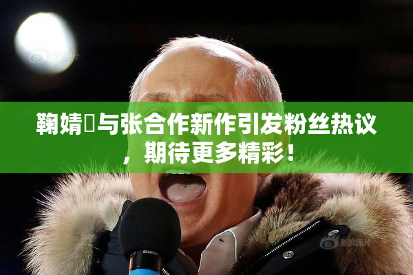 鞠婧祎与张合作新作引发粉丝热议，期待更多精彩！
