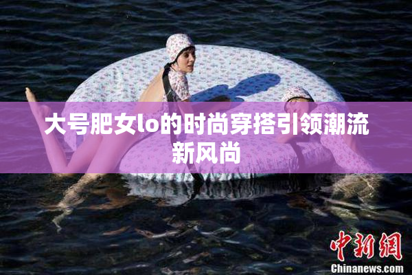 大号肥女lo的时尚穿搭引领潮流新风尚