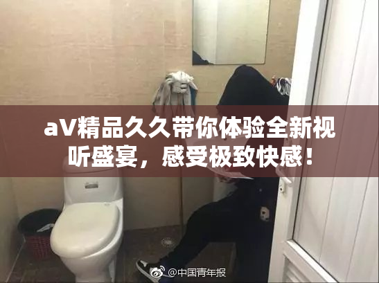 aV精品久久带你体验全新视听盛宴，感受极致快感！