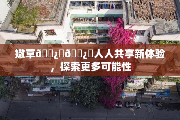 嫩草🌿‌🌿‌人人共享新体验，探索更多可能性