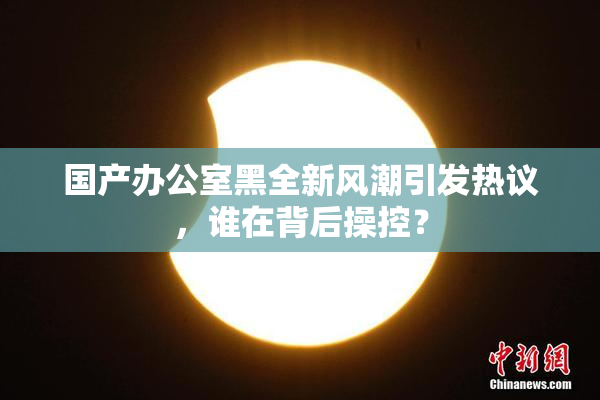 国产办公室黑全新风潮引发热议，谁在背后操控？