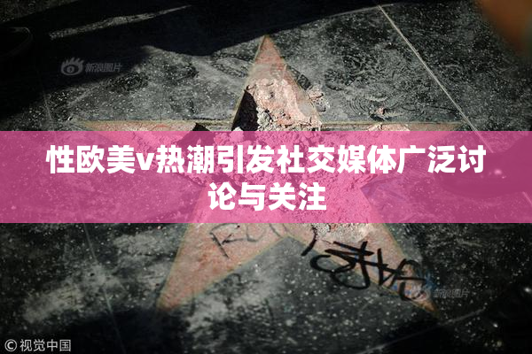 性欧美v热潮引发社交媒体广泛讨论与关注