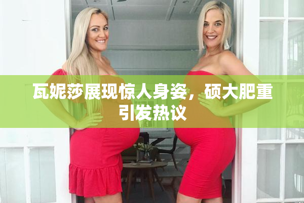 瓦妮莎展现惊人身姿，硕大肥重引发热议