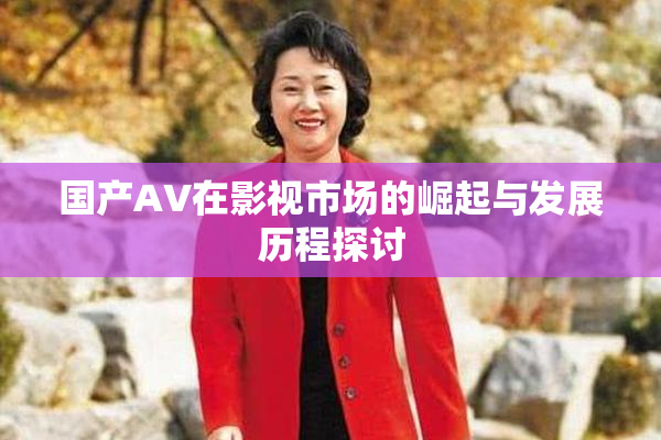 国产AV在影视市场的崛起与发展历程探讨
