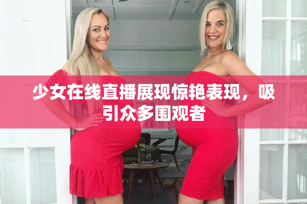 少女在线直播展现惊艳表现，吸引众多围观者