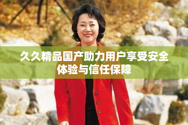 久久精品国产助力用户享受安全体验与信任保障