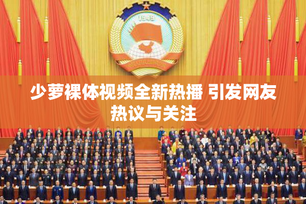 少萝裸体视频全新热播 引发网友热议与关注