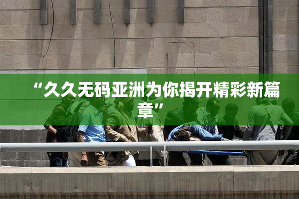 “久久无码亚洲为你揭开精彩新篇章”