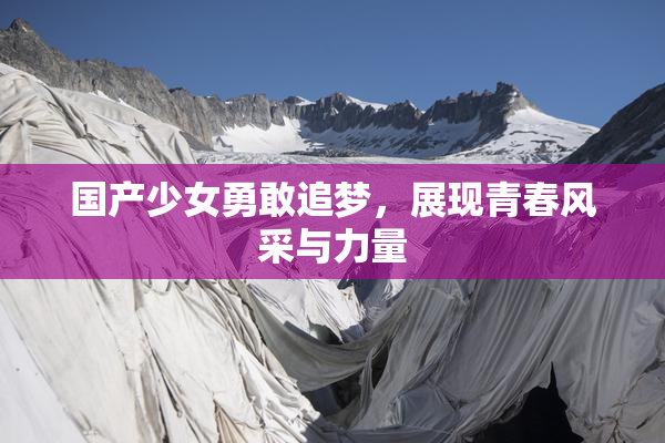 国产少女勇敢追梦，展现青春风采与力量