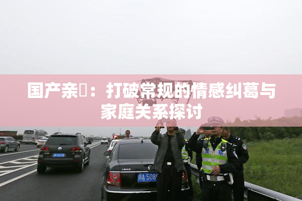 国产亲妺：打破常规的情感纠葛与家庭关系探讨