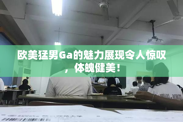 欧美猛男Ga的魅力展现令人惊叹，体魄健美！