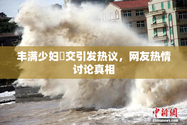 丰满少妇恔交引发热议，网友热情讨论真相