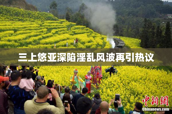 三上悠亚深陷淫乱风波再引热议
