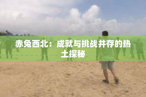 赤兔西北：成就与挑战并存的热土探秘