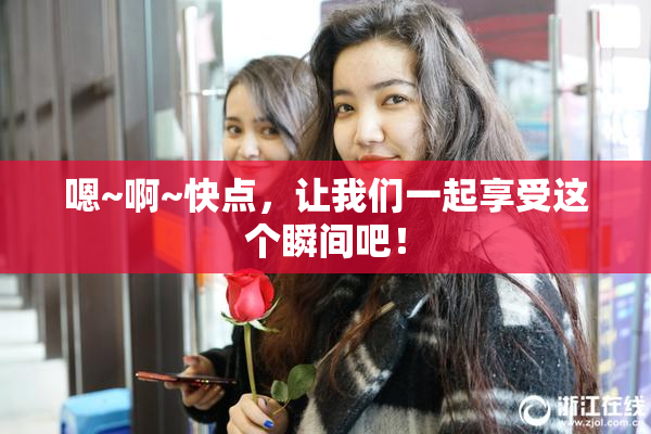 嗯~啊~快点，让我们一起享受这个瞬间吧！