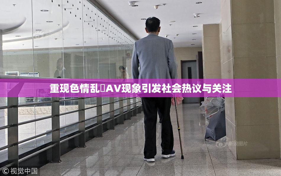 重现色情乱婬AV现象引发社会热议与关注