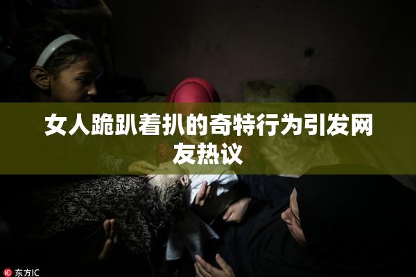女人跪趴着扒的奇特行为引发网友热议